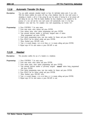 Page 875/M/66-123DXP Plus Programming hstructions
7.2.28Automatic Transfer On Busy
Description:You can enable automatic attendant transfer on busy for individual station ports if you wish.
With this feature enabled, the system will ring a busy telephone when the voice mail system is
attempting to transfer a call to it thus giving the user the option of leaving his or her present call
and taking the new one. With the feature disabled, the busy telephone is not signalled by the
presence of a new call and the voice...