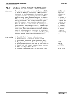 Page 878Uvll66-123
7.2.32Softkeys Setup (Interactive Button SuppotfjDescription:The system provides support for interactive buttons on LCD 
LJTroduct codesof 
7010s and 7016s (all revisions), and 7700s (revision H P:interactive
buttons and the associated expanded displays provide quick, 
,_:I features and
straight-forward button programming without the need 
for 21..ult, the
interactive button support is disabled; therefore, you must 
tzk.JII to enable it.
When you enable them, the system overrides any previous...