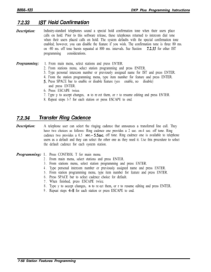 Page 879/M/66-323DXP Plus Programming hstructions
7.2.33/ST Hold Confirmation
Description:Industry-standard telephones sound a special hold confirmation tone when their users place
calls on hold. Prior to this software release, these telephones returned to intercom dial tone
when their users placed calls on hold. The system defaults with the special confirmation tone
enabled; however, you can disable the feature if you wish. The confirmation tone is three 80 ms.
on -80 ms. off tone bursts repeated at 800 ms....