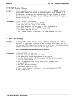 Page 881lMl66-123DXP Pius Programming InstructionsIST DTMF Receiver Timeout
Description:You can program the amount of time that the system waits to receive a DTMF tone from an
industry-standard telephone, after the user has lifted the telephone’s handset and before he or
she has pressed a dial pad digit, on a system-wide basis. The system disconnects the telephone
after this time-out occurs. If this happens, the user must hang up the handset and lift it again to
re-establish the dial tone.
Programming:1. Press...