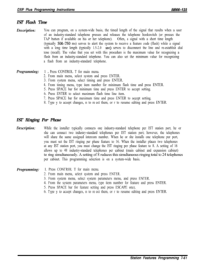 Page 882DXP Plus Programming Instructions/M/66-123
IST Flash Time
Description:You can program, on a system-wide basis, the timed length of the signal that results when a user
of an industry-standard telephone presses and releases the telephone hookswitch (or presses the
TAP button if available on his or her telephone).Often, a signal with a short time length
(typically 
5OG750 ms) serves to alert the system to receive a feature code (flash) while a signal
with a long time length (typically 1.5-2.0 
set) serves...
