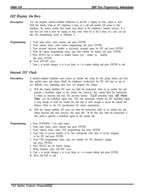 Page 883IM166-123DXP Plus Programming hstructions
IST Ringing On Busy
Description:You can program industry-standard telephones to provide a ringing on busy signal to users.
With this feature, when an IST telephone is busy on a call and another call comes to that
telephone, the system sounds three quick tone bursts in the telephone’s handset receiver. If a
user does not wish to hear the ringing on busy tones while he or she is busy on a call, you can
take this programming action to eliminate it.
Programming:1....