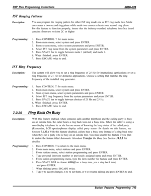 Page 884DXP Plus Programming Instructions/M/66-123
IST Ringing Patterns
Description:You can program the ringing pattern for either IST ring mode one or IST ring mode two. Mode
one causes a two-second ring phase while mode two causes a shorter one second ring phase.
For this feature to function properly, insure that the industry-standard telephone interface board
contains firmware revision 2C or higher
Programming:
1.Press CONTROL T for main menu.
2.From main menu, select system and press ENTER.
3.From system...