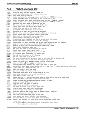 Page 8867.3.1Feature Mnemonic List
ACCT
ALTRN
ANSWER
APACE
ARD
ARECD
ARING
AUTH
BOTH
CAMP
CID
DND
DPKUP
DSTAT
EXOVR
FEATR
FWD-A
FWD-P
FWDRA
FWDRP
GPLSN
GPKUP
HDST
HOLD
ITCM
I####
LCDMS
LNG##
LN###
LOCK
MMEPG
MSGWT
MUSC#
NIGHT
OAI##OVERFL
PAGE#
PARK#PRVCY
QUEUERLSE
RSPW
S-OBS
SAVE
SDIAL
SILNT
SOHVA
SPLIT
SRIAL
SYSST
TAFS#
TBUSY
TRACK
VABLK
VOLSV
XVM##(account code button): allows users to enter an 
accent code
(alternate attendant button): places station in alternate attendant mode
(answer button): answers a...