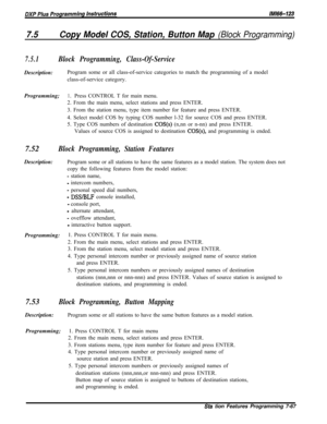 Page 8887.5Copy Model COS, Station, Button Map (Block Programming)
7.5.1Block Programming, Class-Of-ServiceDescription:Program some or all class-of-service categories to match the programming of a model
class-of-service category.
Programming;
1 0Press CONTROL T for main menu.
2. From the main menu, select stations and press ENTER.
3. From the station menu, type item number for feature and press ENTER.
4. Select model COS by typing COS number l-32 for source COS and press ENTER.
5. Type COS numbers of destination...