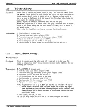 Page 889lMl66-123DXP Plus Programming Instructions
7.6Station HuntingDescription:
Station hunting is a feature that becomes available to DXP Plus users with software revision
3.A and later. 
Station hunting is a means of routing both intercom and outside calls through an
installer-determined logical grouping of stations and on to a designated ovefflow location in
case of no answer or if all stations in the hunt group are busy. To configure station hunting, you
must program the following parameters:
Options:...
