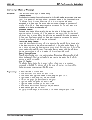 Page 891lMl66-123DXP Plus Programming hstructionsSearch Type (Type of Hunting)
Description:
There are several distinct types of station hunting.Terminal Hunting
Terminal station hunting always delivers a call to the first idle station programmed in the hunt
group.If the station does not answer within a programmed amount of time (programmed as the
Call Advance Timer), the system delivers the call to the next sequential idle station
programmed in the hunt group. The system makes no attempt to balance the...