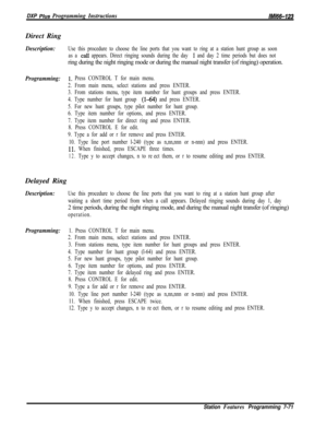 Page 892DXP Plus Programming InstructionslMl66-123Direct Ring
Description:Use this procedure to choose the line ports that you want to ring at a station hunt group as soon
as a 
calI appears. Direct ringing sounds during the day 1 and day 2 time periods but does notring during the night ringing mode or during the manual night transfer (of ringing) operation.
Programming:1~ Press CONTROL T for main menu.
2. From main menu, select stations and press ENTER.
3. From stations menu, type item number for hunt groups...