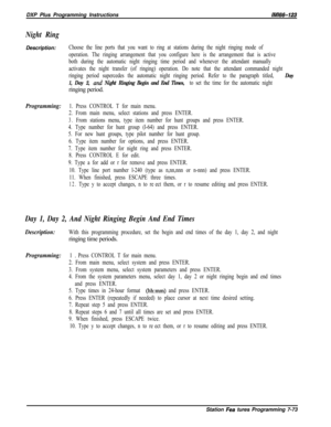 Page 894DXP Plus Programming InstructionslMl66-123
Night RingDescription:
Choose the line ports that you want to ring at stations during the night ringing mode of
operation. The ringing arrangement that you configure here is the arrangement that is active
both during the automatic night ringing time period and whenever the attendant manually
activates the night transfer (of ringing) operation. Do note that the attendant commanded night
ringing period supercedes the automatic night ringing period. Refer to the...