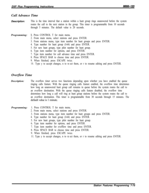 Page 896DXP Plus Programming InstructionsIMltS-123Call Advance Time
Description:
This is the time interval that a station within a hunt group rings unanswered before the system
routes the call to the next station in the group. This timer is programmable from 10 seconds
through 5 minutes. The default value is 20 seconds.Programming:
1, Press CONTROL T for main menu.
2. From main menu, select stations and press ENTER.
3. From stations menu, type item number for hunt groups and press ENTER.
4. Type number for hunt...