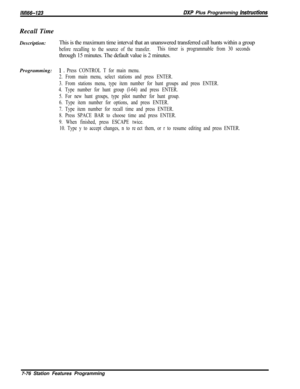 Page 897lM166-123DXP Plus Programming InstrwtionsRecall Time
Description:This is the maximum time interval that an unanswered transferred call hunts within a group
before recalling to the source of the transfer.This timer is programmable from 30 secondsthrough 15 minutes. The default value is 2 minutes.
Programming:
1 e Press CONTROL T for main menu.
2. From main menu, select stations and press ENTER.
3. From stations menu, type item number for hunt groups and press ENTER.
4. Type number for hunt group (l-64)...