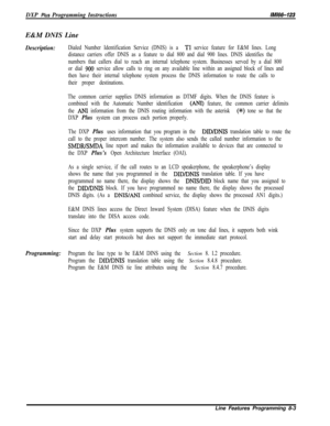 Page 901DXP Plus Programming InstructionsMM-123E&M DNIS Line
Description:Dialed Number Identification Service (DNIS) is a Tl service feature for E&M lines. Long
distance carriers offer DNIS as a feature to dial 800 and dial 900 lines. DNIS identifies the
numbers that callers dial to reach an internal telephone system. Businesses served by a dial 800
or dial 
900 service allow calls to ring on any available line within an assigned block of lines and
then have their internal telephone system process the DNIS...