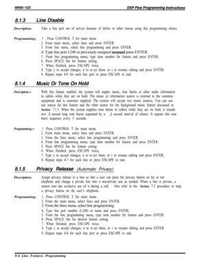 Page 9028.1.3Line DisableDescription:
Take a line port out of service because of defect or other reason using this programming choice.Programming:
1 D Press CONTROL T for main menu.
2. From main menu, select lines and press ENTER.
3. From line menu, select line programming and press ENTER.4. Type line port l-240 or previously assigned 
nameand press ENTER.
5.From line programming menu, type item number for feature and press ENTER.
6. Press SPACE bar for feature setting.
7. When finished, press ESCAPE twice.
8....