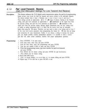 Page 904/M/66-123DXP Plus Programming fnstructions8.1.8
Pad Level-Transmit, Receive
(Gain And Attenuation Settings For Line Transmit And Receive)
Description:This feature enhances the Tl-El digital carrier transmission option, the pad level programming
feature adjusts voice levels for both the transmit and receive circuits in the individual channels.
The choices include: Gain 2, Gain 1, Nominal, Loss 1, Loss 2, Loss 3, Loss 4, and Loss 5.
These settings provide an approximate 
+6 to -15 dB range of choices....