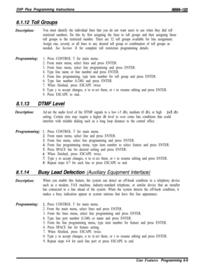 Page 907DXP Plus Programming Instructions/M/66-123
8.1.12 Toll Groups
Description:You must identify the individual lines that you do not want users to use when they dial toll
restricted numbers. Do this by first assigning the lines to toll groups and then assigning those
toll groups to the restricted number. There are 32 toll groups available for line assignment.
Assign one, several, or all lines to any desired toll group or combination of toll groups as
needed. 
See Section II for complete toll restriction...