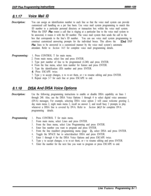 Page 9098.1.17Voice Mail ID
Description:
Programming:
8.1.18DISA And DISA Voice Options
You can assign an identification number to each line so that the voice mail system can provide
customized call handling on a per line basis. Use voice mail system programming to match this
ID number to a particular personal directory or transaction box within the voice mail system.
When the DXP 
Plus routes a call that is ringing at a particular line to the voice mail system to
be answered, it routes it with the ID number....
