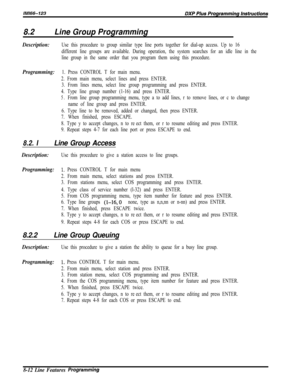 Page 9108.2Line Group Programming
Description:Use this procedure to group similar type line ports together for dial-up access. Up to 16
different line groups are available. During operation, the system searches for an idle line in the
line group in the same order that you program them using this procedure.
Programming:1. Press CONTROL T for main menu.
2. From main menu, select lines and press ENTER.
3. From lines menu, select line group programming and press ENTER.
4. Type line group number (1-16) and press...