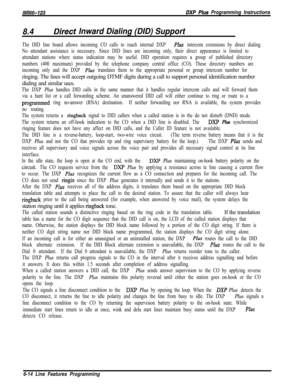 Page 912/M/66-123DXP Plus Programming Instructions
8.4Dire& Inward Dialing (DID) Support
The DID line board allows incoming CO calls to reach internal DXP Ph intercom extensions by direct dialing.
No attendant assistance is necessary. Since DID lines are incoming only, their direct appearance is limited to
attendant stations where status indication may be useful. DID operation requires a group of published directory
numbers (400 maximum) provided by the telephone company central office (CO). These directory...