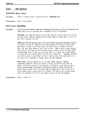 Page 9148.4.2DID Options
DID/DNIS Block Name
Description:
Choose a T-character name to associate with each DID/DNIS block.Programming:
Refer to Section 8.43.DID Control 
SignallingDescription:Decide upon which address supervision signalling protocol that you will use. This decision will
depend upon the type of supervision that is compatible with the CO requirements.
Immediate Start: Use this protocol for rotary (pulse dial) lines. With this protocol, the CO will
not expect address supervision signalling and may...