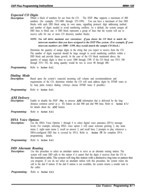 Page 915Expected CO DigitsDescription:Obtain a block of numbers for use from the CO.The DXP Plus supports a maximum of 400
numbers (for example, 555-1000 through 555-1399).You can have a maximum of four DID
blocks with each DID block using its own name, signalling protocol, digit addressing method
and number of digits needed to avoid numbering conflicts. As a default, the system assigns all
DID lines to block one. A DID block represents a group of lines that the system will use to
receive calls for one or more...