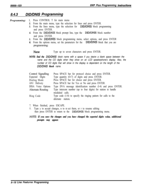 Page 916lM166-123DXP Pius Programming hsfruefions
8.4.3DIDlDNlS ProgrammingProgramming: 1.
2.
3.
4.
5.
6.
Press CONTROL T for main menu
From the main menu, type the selection for lines and press ENTER.
From the lines menu, type the selection for 
DID/DNIS block programming
and press ENTER.
From the 
DID/DNIS block prompt line, type the DID/DNIS block number
and press ENTER.
From the 
DID/DNIS block programming menu, select options, and press ENTER
From the options menu, set the parameters for the 
DID/DNIS block...