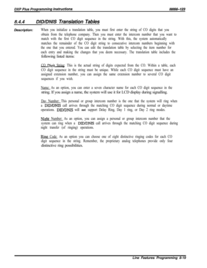 Page 9178.4.4DID/DNIS Translation TablesDescription:
When you initialize a translation table, you must first enter the string of CO digits that you
obtain from the telephone company. Then you must enter the intercom number that you want to
match with the first CO digit sequence in the string. With this, the system automatically
matches the remainder of the CO digit string to consecutive intercom numbers beginning with
the one that you entered. You can edit the translation table by selecting the item number for...