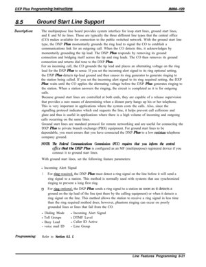 Page 9198.5Ground Start Line Support
Description:The multipurpose line board provides system interface for loop start lines, ground start lines,
and E and M tie lines. These are typically the three different line types that the central office
(CO) makes available for connection to the public switched network. With the ground start line
type, the DXP Plus momentarily grounds the ring lead to signal the CO to establish a
communications link for an outgoing call. When the CO detects this, it acknowledges by...