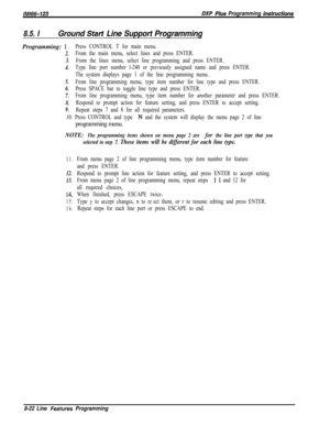 Page 920lMR%G123DXP PIws Programming hsfrwcfions
8.5. IGround Start Line Support ProgrammingProgramming: 
1 D
2.
3.
4.
5.
6.
7.
8.
9.
Press CONTROL T for main menu.
From the main menu, select lines and press ENTER.
From the lines menu, select line programming and press ENTER.
Type line port number l-240 or previously assigned name and press ENTER.
The system displays page 1 of the line programming menu.
From line programming menu, type item number for line type and press ENTER.
Press SPACE bar to toggle line...