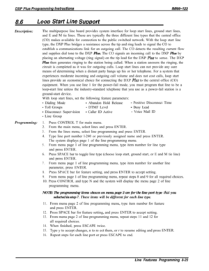Page 921LOOD Start Line SumortDescription:The multipurpose line board provides system interface for loop start lines, ground start lines,
and E and M tie lines. These are typically the three different line types that the central office
(CO) makes available for connection to the public switched network. With the loop start line
type, the DXP Plus bridges a resistance across the tip and ring leads to signal the CO to
establish a communications link for an outgoing call. The CO detects the resulting current flow...