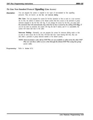 Page 923DXP Plus Programming Instructions/M/66-123Tie Line Non-Standard Protocol 
Signalling (Line Access)
Description:
You can program the system to respond to two types of non-standard tie line signalling
protocols. They are known 
as hot line and intercom dialing.
Hot Line: You can program the system for hot-line operation so that as soon as a user accesses
the tie line, the station or stations at the distant system that have access to the personal or group
intercom assigned to the hot line will ring. If you...