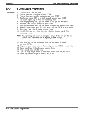 Page 926/M/66-123DXP Plws Programming hsfrwcfions
8.7.2Tie Line Support Programming
Programming:1.Press CONTROL T for main menu.
2.From the main menu, select lines and press ENTER.
3.From the lines menu, select line programming and press ENTER.
4.Type line port number l-240 or previously assigned name and press ENTER.
The system displays page 1 of the line programming menu
5.From line programming menu, type item number for line type and press ENTER.
6.Press SPACE bar to toggle line type and press ENTER.
7.From...