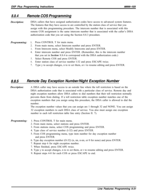 Page 929DXP Plus Programming Instructions/M/66-123
8.8.4Remote COS ProgrammingDescription:DISA callers that have assigned authorization codes have access to advanced system features.
The features that they have access to are controlled by the station class of service that you
assign with this programming procedure. The intercom number that is associated with this
remote COS assignment is the same intercom number that is associated with the caller’s DISA
authorization code that you set using the Section 8.8.3...