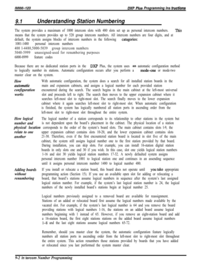 Page 931IMl66-123DXP Bhs Programming Ins trerctions
9.1Understanding Station Numbering
The system provides a maximum of 1000 intercom slots with 480 slots set up as personal intercom numbers. This
means that the system provides up to 520 group intercom numbers. All intercom numbers are four digits, and at
default, the system assigns blocks of intercom numbers in the following 
catagories:
1001-1480 = personal intercom numbers
400 l-4480,5000-5039 = group intercom numbers
5040-5999 = unassigned-used for...