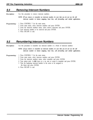 Page 934DXP Plus Programming InstructionslM66-123
9.4Removing Intercom NumbersDescription:
Use this procedure to remove intercom numbers.
NOTE: If you remove or renumber an intercom number, be sure that you do not use the old
intercom number in button mapping, hunt lists, call forwarding and similar applications.Programming:
1. Press CONTROL T for the main menu.
2. From main menu, select intercom numbers and press ENTER.
3. From the intercom numbers menu, select remove intercoms and press ENTER.
4. Type intercom...