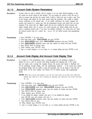 Page 939DXP Plus Programming Instructions/M/66-123
IO. 1.5Account Code (System Parameters)
Description:Account codes are used to identify calls by category or by any other desired grouping, so that
the system can record costing by that category. You can arrange the system to force the user to
enter an account code and have the system verify it before it allows the user to make a call. Turn
on the account code feature for the entire system using this procedure. Also, enable or disable
system verification of the...