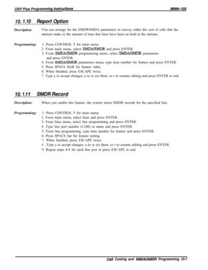 Page 941IO. 1.10Report OptionDescription:You can arrange for the SMDWSMDA parameters to convey either the cost of calls that the
stations make or the amount of time that lines have been on hold at the stations.
Programming:1. Press CONTROL T for main menu.
2. From main menu, select 
SMDAISMDR and press ENTER.
3. From 
SMDA/SMDR programming menu, select SMDA/SMDR parameters
and press ENTER.
4. From 
SMDA/SMDR parameters menu, type item number for feature and press ENTER.
5. Press SPACE BAR for feature value.
6....