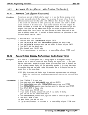 Page 945DXP Plus Programming InstructionslMl66-123
10.3Account Codes (Forced, with Positive Verification)
10.3.1Account Code (System Parameters)Description:
Account codes are used to identify calls by category or by any other desired grouping, so that
the system can record costing by that category. You can arrange the system to force the user to
enter an account code and have the system verify it before it allows the user to make a call. Turn
on the account code feature for the entire system using this...