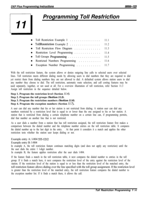 Page 949Programming Toll Resfricfion
l Toll Restriction Example 1...............11.1l 
TollRrestriction Example 2...............11.2l Toll Restriction Flow Diagram.............
11.3l Restriction Level Programming.............
11.4l Toll Groups 
Programming................11.5l Restricted Numbers Programming...........
11.6l Exception Number Programming............
11.7
With the toll restriction feature, the system allows or denies outgoing line calls to selected users over selected
lines. Toll restriction meets...