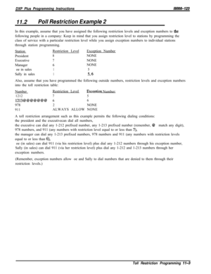 Page 951DXP Plus Programming InstructionsIMl66-123
11.2Poll Restriction Example 2In this example, assume that you have assigned the following restriction levels and exception numbers to 
thefollowing people in a company: Keep in mind that you assign restriction level to stations by programming the
class of service with a particular restriction level while you assign exception numbers to individual stations
through station programming.
StationRestriction LevelException Number
President
8NONE
Executive
7NONE...