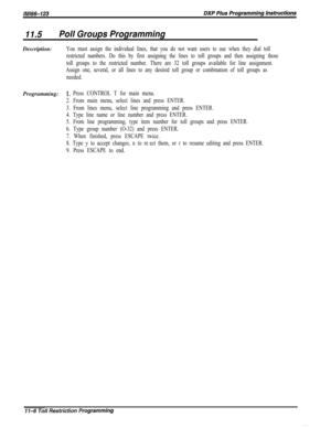 Page 95411.5Poll Groups ProgrammingDescription:
You must assign the individual lines, that you do not want users to use when they dial toll
restricted numbers. Do this by first assigning the lines to toll groups and then assigning those
toll groups to the restricted number. There are 32 toll groups available for line assignment.
Assign one, several, or all lines to any desired toll group or combination of toll groups as
needed.Programming:
1~ Press CONTROL T for main menu.
2. From main menu, select lines and...