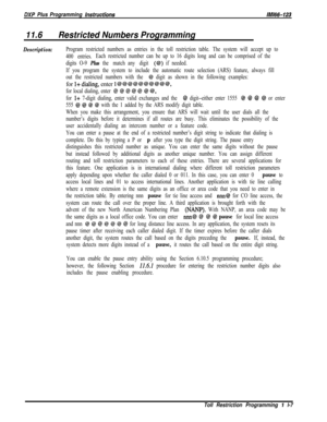 Page 955DXP Plus Programming instructionsM/66-123
11.6Restricted Numbers Programming
Description:Program restricted numbers as entries in the toll restriction table. The system will accept up to
400 entries.Each restricted number can be up to 16 digits long and can be comprised of the
digits O-9 
Plus the “match any” digit (@) if needed.
If you program the system to include the automatic route selection (ARS) feature, always fill
out the restricted numbers with the 
@ digit as shown in the following examples:for...