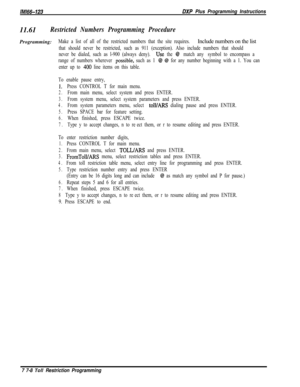 Page 956/M/66-723DXP Plus Programming Instructions11.61
Restricted Numbers Programming ProcedureProgramming:
Make a list of all of the restricted numbers that the site requires.Include numbers on the list
that should never be restricted, such as 911 (exception). Also include numbers that should
never be dialed, such as l-900 (always deny). 
Use the @ “match any” symbol to encompass a
range of numbers wherever 
possiblele, such as 1 @ @ for any number beginning with a 1. You can
enter up to 
400 line items on...