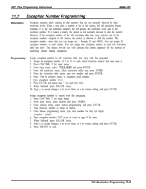 Page 957DXP Plus Programming InstructionsIMl66-123
11.7Exception Number ProgrammingDescription:
Exception numbers allow stations to dial numbers that are not normally allowed by their
restriction levels. When a user dials a number at his or her station, the toll restriction feature
compares it to the toll restriction numbers, the toll groups, the restriction level, and to the
exception number. If it makes a match, the station is not normally allowed to dial the number.
However, if the exception number of the...