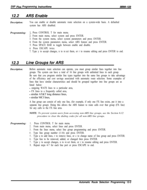 Page 960DXP Plus Programming instructionslMl66-123
12.2ARS EnableDescription:
You can enable or disable automatic route selection on a system-wide basis. A defaulted
system has ARS disabled.Programming:
1~ Press CONTROL T for main menu.
2. From main menu, select system and press ENTER.
3. From the system menu, select system parameters and press ENTER.
4. From the system parameters menu, select ARS feature and press ENTER.
5. Press SPACE BAR to toggle between enable and disable.
6. Press ESCAPE twice.
7. Type y...