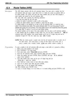 Page 961/M/66-123DXP Plus Programming lnsfrucfions
12.4Route Tables (ARS)
Description:The ARS feature interacts with the toll restriction feature. You must enter a number into the
toll restriction table and assign a route table (l-32) to it before the system can perform ARS on
the dialed number. The system will route only those numbers that you have both assigned a
route number and entered on the toll restriction table.
The route table entry specifies the following parameters:
- over what line group the call...