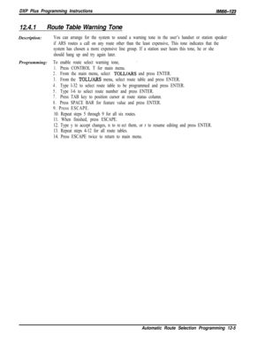 Page 962DXP Plus Programming InstructionslMl66-123
12.4.1Route Table Warning ToneDescription:
You can arrange for the system to sound a warning tone in the user’s handset or station speaker
if ARS routes a call on any route other than the least expensive, This tone indicates that the
system has chosen a more expensive line group. If a station user hears this tone, he or she
should hang up and try again later.Programming:
To enable route select warning tone,’
1.Press CONTROL T for main menu.
2.From the main menu,...
