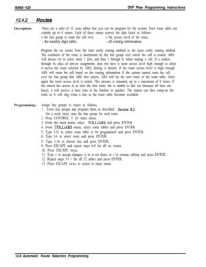 Page 963/M/66-123DXP Pius Programming Instructions
12.4.2RoutesDescription:
There are a total of 32 route tables that you can be program for the system. Each route table can
contain up to 6 routes. Each of these routes convey the data listed as follows:
- the line group to route the call over,- the access level of the route,
- the modify digit table,- all costing information.
Program the six routes from the least costly routing metbod to the most costly routing method.
The costliness of the route is determined...