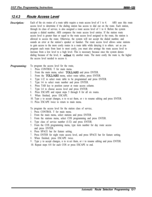 Page 964DXP Plus Programming InstructionslMl66-123
12.4.3Route Access Level
Description:Each of the six routes of a route table require a route access level of 1 to 4.ARS uses this route
access level to determine if the dialing station has access to dial out on the route. Each station,
through its class of service, is also assigned a route access level of 1 to 4. Before the system
accepts a dialed number, ARS compares the route access level entries. If the station route
access level is greater than or equal to...
