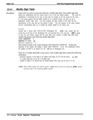 Page 96512.4.4Modify Digit TableDescription:Each of the six routes in each route table has a modify digit table. This modify digit table
details any modifications that the system needs to do to the user dialed number.This need for
modification is determined by the type of lines that you include in the line group for the route.
If a line group requires that the dialed number be in a specific format, you must set up an
appropriate modify digit table.You must program the index number of this table into the...