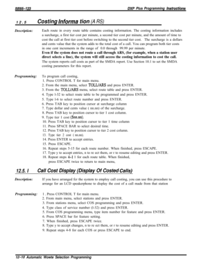Page 967/M/66-123DXP Plus Programming hstrwctions12.5
Costing lnforma tion (A RS)Description:Each route in every route table contains costing information. The costing information includes
a surcharge, a first tier cost per minute, a second tier cost per minute, and the amount of time to
cost the call at first tier cost before switching to the second tier cost.The surcharge is a dollars
and cents value that the system adds to the total cost of a call. You can program both tier costs
in one cent increments in the...